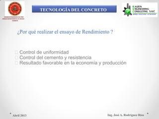 TECNOLOGÍA DEL CONCRETO
COLEGIO DE INGENIEROS DEL PERÚ
CONSEJO DEPARTAMENTAL DE ANCASH -
CHIMBOTE
¿Por qué realizar el ensayo de Rendimiento ?
Control de uniformidad
Control del cemento y resistencia
Resultado favorable en la economía y producción
Ing. José A. Rodríguez RíosAbril 2013
 