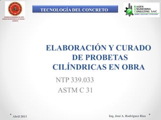 TECNOLOGÍA DEL CONCRETO
COLEGIO DE INGENIEROS DEL PERÚ
CONSEJO DEPARTAMENTAL DE ANCASH -
CHIMBOTE
ELABORACIÓN Y CURADO
DE PROBETAS
CILÍNDRICAS EN OBRA
NTP 339.033
ASTM C 31
Ing. José A. Rodríguez RíosAbril 2013
 