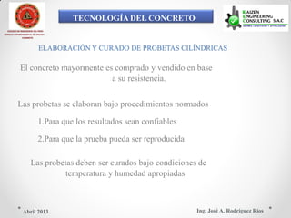 TECNOLOGÍA DEL CONCRETO
COLEGIO DE INGENIEROS DEL PERÚ
CONSEJO DEPARTAMENTAL DE ANCASH -
CHIMBOTE
ELABORACIÓN Y CURADO DE PROBETAS CILÍNDRICAS
El concreto mayormente es comprado y vendido en base
a su resistencia.
Las probetas se elaboran bajo procedimientos normados
1.Para que los resultados sean confiables
2.Para que la prueba pueda ser reproducida
Las probetas deben ser curados bajo condiciones de
temperatura y humedad apropiadas
Ing. José A. Rodríguez RíosAbril 2013
 