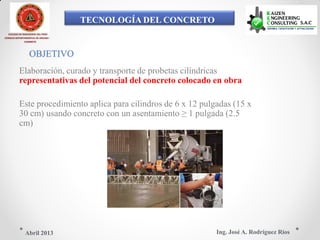 TECNOLOGÍA DEL CONCRETO
COLEGIO DE INGENIEROS DEL PERÚ
CONSEJO DEPARTAMENTAL DE ANCASH -
CHIMBOTE
OBJETIVO
Elaboración, curado y transporte de probetas cilíndricas
representativas del potencial del concreto colocado en obra
Este procedimiento aplica para cilindros de 6 x 12 pulgadas (15 x
30 cm) usando concreto con un asentamiento ≥ 1 pulgada (2.5
cm)
Ing. José A. Rodríguez RíosAbril 2013
 