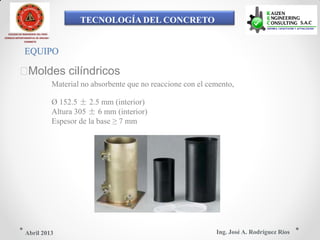TECNOLOGÍA DEL CONCRETO
COLEGIO DE INGENIEROS DEL PERÚ
CONSEJO DEPARTAMENTAL DE ANCASH -
CHIMBOTE
EQUIPO
Moldes cilíndricos
Material no absorbente que no reaccione con el cemento,
Ø 152.5 ± 2.5 mm (interior)
Altura 305 ± 6 mm (interior)
Espesor de la base ≥ 7 mm
Ing. José A. Rodríguez RíosAbril 2013
 