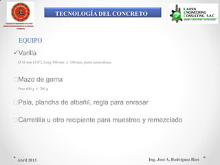 TECNOLOGÍA DEL CONCRETO
COLEGIO DE INGENIEROS DEL PERÚ
CONSEJO DEPARTAMENTAL DE ANCASH -
CHIMBOTE
EQUIPO
Varilla
Ø 16 mm (5/8”), Long 500 mm ± 100 mm, punta semiesférica
Mazo de goma
Peso 600 g ± 200 g
Pala, plancha de albañil, regla para enrasar
Carretilla u otro recipiente para muestreo y remezclado
Ing. José A. Rodríguez RíosAbril 2013
 