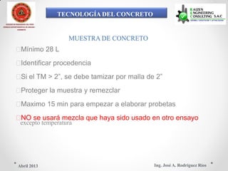 TECNOLOGÍA DEL CONCRETO
COLEGIO DE INGENIEROS DEL PERÚ
CONSEJO DEPARTAMENTAL DE ANCASH -
CHIMBOTE
MUESTRA DE CONCRETO
Mínimo 28 L
Identificar procedencia
Si el TM > 2”, se debe tamizar por malla de 2”
Proteger la muestra y remezclar
Maximo 15 min para empezar a elaborar probetas
NO se usará mezcla que haya sido usado en otro ensayo
excepto temperatura
Ing. José A. Rodríguez RíosAbril 2013
 