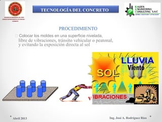 TECNOLOGÍA DEL CONCRETO
COLEGIO DE INGENIEROS DEL PERÚ
CONSEJO DEPARTAMENTAL DE ANCASH -
CHIMBOTE
PROCEDIMIENTO
Colocar los moldes en una superficie nivelada,
libre de vibraciones, tránsito vehicular o peatonal,
y evitando la exposición directa al sol
v
Ing. José A. Rodríguez RíosAbril 2013
 