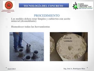 TECNOLOGÍA DEL CONCRETO
COLEGIO DE INGENIEROS DEL PERÚ
CONSEJO DEPARTAMENTAL DE ANCASH -
CHIMBOTE
PROCEDIMIENTO
 Los moldes deben estar limpios y cubiertos con aceite
mineral (desmoldante)
 Humedecer todas las herramientas
Área de
contacto
Ing. José A. Rodríguez RíosAbril 2013
 