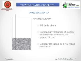 TECNOLOGÍA DEL CONCRETO
COLEGIO DE INGENIEROS DEL PERÚ
CONSEJO DEPARTAMENTAL DE ANCASH -
CHIMBOTE
PROCEDIMIENTO
• PRIMERA CAPA
1/3 de la altura
Compactar varillando 25 veces,
uniformemente distribuidas, sin
golpear el fondo
Golpear los lados 10 a 15 veces
con el mazo
Ing. José A. Rodríguez RíosAbril 2013
 
