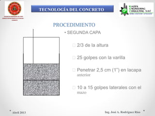 TECNOLOGÍA DEL CONCRETO
COLEGIO DE INGENIEROS DEL PERÚ
CONSEJO DEPARTAMENTAL DE ANCASH -
CHIMBOTE
PROCEDIMIENTO
• SEGUNDA CAPA
2/3 de la altura
25 golpes con la varilla
Penetrar 2,5 cm (1”) en lacapa
anterior
10 a 15 golpes laterales con el
mazo
Ing. José A. Rodríguez RíosAbril 2013
 