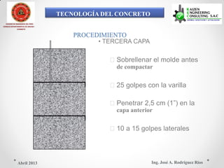 TECNOLOGÍA DEL CONCRETO
COLEGIO DE INGENIEROS DEL PERÚ
CONSEJO DEPARTAMENTAL DE ANCASH -
CHIMBOTE
PROCEDIMIENTO
• TERCERA CAPA
Sobrellenar el molde antes
de compactar
25 golpes con la varilla
Penetrar 2,5 cm (1”) en la
capa anterior
10 a 15 golpes laterales
Ing. José A. Rodríguez RíosAbril 2013
 