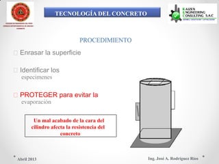 TECNOLOGÍA DEL CONCRETO
COLEGIO DE INGENIEROS DEL PERÚ
CONSEJO DEPARTAMENTAL DE ANCASH -
CHIMBOTE
PROCEDIMIENTO
Enrasar la superficie
Identificar los
especimenes
PROTEGER para evitar la
evaporación
Un mal acabado de la cara del
cilindro afecta la resistencia del
concreto
Ing. José A. Rodríguez RíosAbril 2013
 