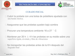 TECNOLOGÍA DEL CONCRETO
COLEGIO DE INGENIEROS DEL PERÚ
CONSEJO DEPARTAMENTAL DE ANCASH -
CHIMBOTE
CURADO INICIAL
Cubrir la probeta con una bolsa de polietileno ajustada con
una banda elástica.
Asegurarse que las probetas queden bajo sombra
Procurar una temperatura ambiente 16 a 27 °C
Mantener por 20 h ± 4 h las probetas en su molde sobre una
superficie rígida, nivelada y libre de vibraciones
No transportar las probetas antes de la 8 h después del
fraguado final
Ing. José A. Rodríguez RíosAbril 2013
 