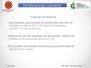 TECNOLOGÍA DEL CONCRETO
COLEGIO DE INGENIEROS DEL PERÚ
CONSEJO DEPARTAMENTAL DE ANCASH -
CHIMBOTE
CURADO ESTANDAR
Las probetas que evalúan la calidad del concreto se
desmoldan al cabo de 20 h ± 4 h después de moldeados
(ASTM C 31 antes de las 48 h)
Máximo en 30 min después de desmoldar, colocar las
probetas en una solución de agua de cal 3 g/L
El propósito del curado húmedo es para maximizar la
hidratación del cemento
Ing. José A. Rodríguez RíosAbril 2013
 