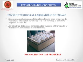 TECNOLOGÍA DEL CONCRETO
COLEGIO DE INGENIEROS DEL PERÚ
CONSEJO DEPARTAMENTAL DE ANCASH -
CHIMBOTE
ENVIO DE TESTIGOS AL LABORATORIO DE ENSAYO
Si se envía probetas a un laboratorio lejano para ensayos de
resistencia, estas deben enviarse de 48 a 72 h previas y el transporte
no puede exceder 4 h.
Los cilindros deben ser amortiguados durante el transporte y
manipulados con cuidado en todo momento.
NO MALTRATAR LAS PROBETAS
Ing. José A. Rodríguez RíosAbril 2013
 
