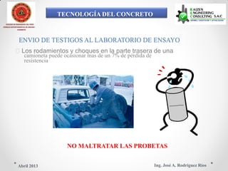 TECNOLOGÍA DEL CONCRETO
COLEGIO DE INGENIEROS DEL PERÚ
CONSEJO DEPARTAMENTAL DE ANCASH -
CHIMBOTE
ENVIO DE TESTIGOS AL LABORATORIO DE ENSAYO
Los rodamientos y choques en la parte trasera de una
camioneta puede ocasionar mas de un 7% de pérdida de
resistencia
NO MALTRATAR LAS PROBETAS
Ing. José A. Rodríguez RíosAbril 2013
 