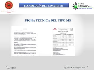 TECNOLOGÍA DEL CONCRETO
COLEGIO DE INGENIEROS DEL PERÚ
CONSEJO DEPARTAMENTAL DE ANCASH -
CHIMBOTE
FICHA TÉCNICA DEL TIPO MS
Ing. José A. Rodríguez RíosAbril 2013
 