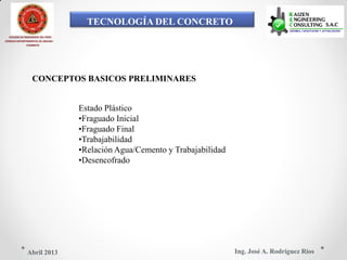 TECNOLOGÍA DEL CONCRETO
COLEGIO DE INGENIEROS DEL PERÚ
CONSEJO DEPARTAMENTAL DE ANCASH -
CHIMBOTE
CONCEPTOS BASICOS PRELIMINARES
Estado Plástico
•Fraguado Inicial
•Fraguado Final
•Trabajabilidad
•Relación Agua/Cemento y Trabajabilidad
•Desencofrado
Ing. José A. Rodríguez RíosAbril 2013
 