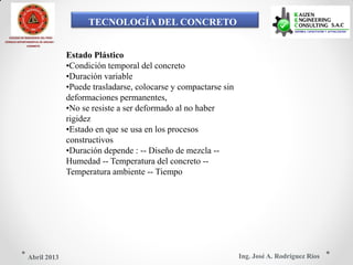 TECNOLOGÍA DEL CONCRETO
COLEGIO DE INGENIEROS DEL PERÚ
CONSEJO DEPARTAMENTAL DE ANCASH -
CHIMBOTE
Estado Plástico
•Condición temporal del concreto
•Duración variable
•Puede trasladarse, colocarse y compactarse sin
deformaciones permanentes,
•No se resiste a ser deformado al no haber
rigidez
•Estado en que se usa en los procesos
constructivos
•Duración depende : -- Diseño de mezcla --
Humedad -- Temperatura del concreto --
Temperatura ambiente -- Tiempo
Ing. José A. Rodríguez RíosAbril 2013
 