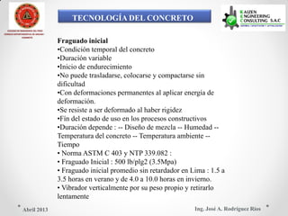 TECNOLOGÍA DEL CONCRETO
COLEGIO DE INGENIEROS DEL PERÚ
CONSEJO DEPARTAMENTAL DE ANCASH -
CHIMBOTE
Fraguado inicial
•Condición temporal del concreto
•Duración variable
•Inicio de endurecimiento
•No puede trasladarse, colocarse y compactarse sin
dificultad
•Con deformaciones permanentes al aplicar energía de
deformación.
•Se resiste a ser deformado al haber rigidez
•Fín del estado de uso en los procesos constructivos
•Duración depende : -- Diseño de mezcla -- Humedad --
Temperatura del concreto -- Temperatura ambiente --
Tiempo
• Norma ASTM C 403 y NTP 339.082 :
• Fraguado Inicial : 500 lb/plg2 (3.5Mpa)
• Fraguado inicial promedio sin retardador en Lima : 1.5 a
3.5 horas en verano y de 4.0 a 10.0 horas en invierno.
• Vibrador verticalmente por su peso propio y retirarlo
lentamente
Ing. José A. Rodríguez RíosAbril 2013
 