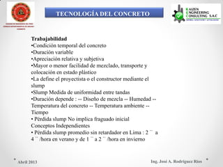TECNOLOGÍA DEL CONCRETO
COLEGIO DE INGENIEROS DEL PERÚ
CONSEJO DEPARTAMENTAL DE ANCASH -
CHIMBOTE
Trabajabilidad
•Condición temporal del concreto
•Duración variable
•Apreciación relativa y subjetiva
•Mayor o menor facilidad de mezclado, transporte y
colocación en estado plástico
•La define el proyectista o el constructor mediante el
slump
•Slump Medida de uniformidad entre tandas
•Duración depende : -- Diseño de mezcla -- Humedad --
Temperatura del concreto -- Temperatura ambiente --
Tiempo
• Pérdida slump No implica fraguado inicial
Conceptos Independientes
• Pérdida slump promedio sin retardador en Lima : 2¨ a
4¨/hora en verano y de 1¨a 2¨/hora en invierno
Ing. José A. Rodríguez RíosAbril 2013
 