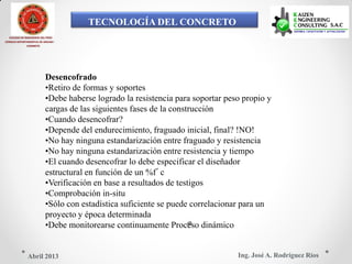 TECNOLOGÍA DEL CONCRETO
COLEGIO DE INGENIEROS DEL PERÚ
CONSEJO DEPARTAMENTAL DE ANCASH -
CHIMBOTE
Desencofrado
•Retiro de formas y soportes
•Debe haberse logrado la resistencia para soportar peso propio y
cargas de las siguientes fases de la construcción
•Cuando desencofrar?
•Depende del endurecimiento, fraguado inicial, final? !NO!
•No hay ninguna estandarización entre fraguado y resistencia
•No hay ninguna estandarización entre resistencia y tiempo
•El cuando desencofrar lo debe especificar el diseñador
estructural en función de un %f´c
•Verificación en base a resultados de testigos
•Comprobación in-situ
•Sólo con estadística suficiente se puede correlacionar para un
proyecto y época determinada
•Debe monitorearse continuamente Proceso dinámico
Ing. José A. Rodríguez RíosAbril 2013
 