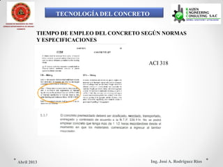 TECNOLOGÍA DEL CONCRETO
COLEGIO DE INGENIEROS DEL PERÚ
CONSEJO DEPARTAMENTAL DE ANCASH -
CHIMBOTE
TIEMPO DE EMPLEO DEL CONCRETO SEGÚN NORMAS
Y ESPECIFICACIONES
ACI 318
Ing. José A. Rodríguez RíosAbril 2013
 