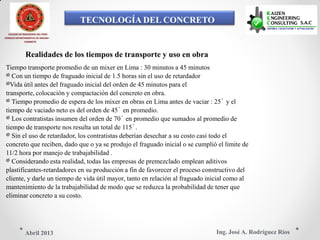 TECNOLOGÍA DEL CONCRETO
Realidades de los tiempos de transporte y uso en obra
COLEGIO DE INGENIEROS DEL PERÚ
CONSEJO DEPARTAMENTAL DE ANCASH -
CHIMBOTE
Tiempo transporte promedio de un mixer en Lima : 30 minutos a 45 minutos
Con un tiempo de fraguado inicial de 1.5 horas sin el uso de retardador
Vida útil antes del fraguado inicial del orden de 45 minutos para el
transporte, colocación y compactación del concreto en obra.
Tiempo promedio de espera de los mixer en obras en Lima antes de vaciar : 25´ y el
tiempo de vaciado neto es del orden de 45´ en promedio.
Los contratistas insumen del orden de 70´ en promedio que sumados al promedio de
tiempo de transporte nos resulta un total de 115´.
Sin el uso de retardador, los contratistas deberían desechar a su costo casi todo el
concreto que reciben, dado que o ya se produjo el fraguado inicial o se cumplió el límite de
11/2 hora por manejo de trabajabilidad .
Considerando esta realidad, todas las empresas de premezclado emplean aditivos
plastificantes-retardadores en su producción a fin de favorecer el proceso constructivo del
cliente, y darle un tiempo de vida útil mayor, tanto en relación al fraguado inicial como al
mantenimiento de la trabajabilidad de modo que se reduzca la probabilidad de tener que
eliminar concreto a su costo.
Ing. José A. Rodríguez RíosAbril 2013
 