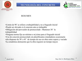 TECNOLOGÍA DEL CONCRETO
COLEGIO DE INGENIEROS DEL PERÚ
CONSEJO DEPARTAMENTAL DE ANCASH -
CHIMBOTE
RESUMEN
•Límite de 90´se refiere a trabajabilidad y no a fraguado inicial
•Puede ser obviado si el concreto aún es trabajable
•Obligación del proveedor de premezclado : Mantener 30´ la
trabajabilidad
•Ninguna norma fija un mínimo o m{ximo para el fraguado inicial
•Uso de concreto premezclado sin plastificantes retardadores ocasionaría
sólo disponer de 30´a 45´ de tiempo de uso en obra entre espera y vaciado
•La estadística demuestra que la obra requiere un tiempo mayor.
Ing. José A. Rodríguez RíosAbril 2013
 
