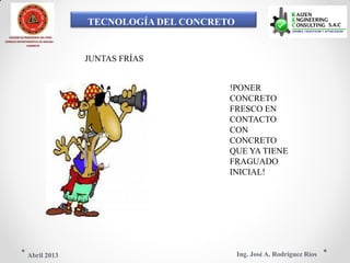 TECNOLOGÍA DEL CONCRETO
COLEGIO DE INGENIEROS DEL PERÚ
CONSEJO DEPARTAMENTAL DE ANCASH -
CHIMBOTE
JUNTAS FRÍAS
!PONER
CONCRETO
FRESCO EN
CONTACTO
CON
CONCRETO
QUE YA TIENE
FRAGUADO
INICIAL!
Ing. José A. Rodríguez RíosAbril 2013
 