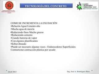 TECNOLOGÍA DEL CONCRETO
COLEGIO DE INGENIEROS DEL PERÚ
CONSEJO DEPARTAMENTAL DE ANCASH -
CHIMBOTE
COMO SE INCREMENTA LA EXUDACIÓN
•Relación Agua/Cemento alta
•Mucha agua de mezcla
•Reduciendo finos Mucho grueso
•Reduciendo cemento
•Usando barreras de vapor
•Con algunos plastificantes
•Sobrevibrando
•Puede ser necesario algunas veces : Endurecedores Superficiales
Contrarrestar contracción plástica por secado
Ing. José A. Rodríguez RíosAbril 2013
 