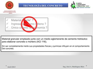 TECNOLOGÍA DEL CONCRETO
COLEGIO DE INGENIEROS DEL PERÚ
CONSEJO DEPARTAMENTAL DE ANCASH -
CHIMBOTE
 Material “inerte” ?
 Ingresa solo como relleno ?
 Único criterio: la economía ?
Material granular empleado junto con un medio aglomerante de cemento hidráulico
para elaborar concreto o mortero (ACI 116).
Sin ser completamente inerte sus propiedades físicas y químicas influyen en el comportamiento
Del concreto.
Ing. José A. Rodríguez RíosAbril 2013
 