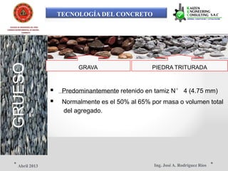TECNOLOGÍA DEL CONCRETO
COLEGIO DE INGENIEROS DEL PERÚ
CONSEJO DEPARTAMENTAL DE ANCASH -
CHIMBOTE
GRUESO
GRAVA PIEDRA TRITURADA
 Predominantemente retenido en tamiz N° 4 (4.75 mm)
 Normalmente es el 50% al 65% por masa o volumen total
del agregado.
Ing. José A. Rodríguez RíosAbril 2013
 