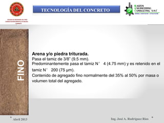 TECNOLOGÍA DEL CONCRETO
COLEGIO DE INGENIEROS DEL PERÚ
CONSEJO DEPARTAMENTAL DE ANCASH -
FINOCHIMBOTE
Arena y/o piedra triturada.
Pasa el tamiz de 3/8” (9.5 mm).
Predominantemente pasa el tamiz N° 4 (4.75 mm) y es retenido en el
tamiz N° 200 (75 μm).
Contenido de agregado fino normalmente del 35% al 50% por masa o
volumen total del agregado.
Ing. José A. Rodríguez RíosAbril 2013
 