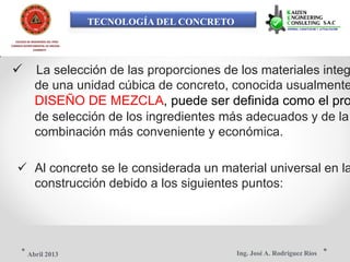 TECNOLOGÍA DEL CONCRETO
COLEGIO DE INGENIEROS DEL PERÚ
CONSEJO DEPARTAMENTAL DE ANCASH -
CHIMBOTE
 La selección de las proporciones de los materiales integ
de una unidad cúbica de concreto, conocida usualmente
DISEÑO DE MEZCLA, puede ser definida como el pro
de selección de los ingredientes más adecuados y de la
combinación más conveniente y económica.
 Al concreto se le considerada un material universal en la
construcción debido a los siguientes puntos:
Ing. José A. Rodríguez RíosAbril 2013
 