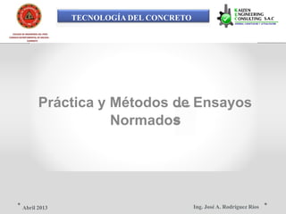 TECNOLOGÍA DEL CONCRETO
COLEGIO DE INGENIEROS DEL PERÚ
CONSEJO DEPARTAMENTAL DE ANCASH -
CHIMBOTE
Práctica y Métodos de Ensayos
Normados
Ing. José A. Rodríguez RíosAbril 2013
 