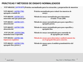 PRÁCTICAS Y MÉTODOS DE ENSAYO NORMALIZADOS
 NTP 400.010 / ASTM D75:Práctica normalizada para la extracción y preparación de muestras
 NTP 400.043 / ASTM C702: Práctica normalizada para reducir las muestras de
agregado a tamaño de ensayo
 NTP 400.018 / ASTM C117: Método de ensayo normalizado para determinar
materiales mas que pasan por el tamiz 75 um (200)
 NTP 400.021 / ASTM C127: Método de ensayo normalizado para peso específico y
absorción del agregado grueso.
 NTP 400.022 / ASTM C128: Método de ensayo normalizado para peso específico y
absorción del agregado fino.
 NTP 339.185 / ASTM C566: Método de ensayo normalizado para contenido de
humedad total evaporable de agregados por secado.
 NTP 400.024 / ASTM C40: Método de ensayo para determinar cualitativamente las
impurezas orgánicas en el agregado fino para concreto.
 NTP 400.012 / ASTM C136: Método de ensayo para el análisis granulométrico del
agregado fino, grueso y global.
Ing. José A. Rodríguez RíosAbril 2013
 