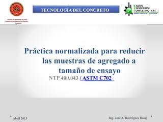 TECNOLOGÍA DEL CONCRETO
COLEGIO DE INGENIEROS DEL PERÚ
CONSEJO DEPARTAMENTAL DE ANCASH -
CHIMBOTE
Práctica normalizada para reducir
las muestras de agregado a
tamaño de ensayo
NTP 400.043 / ASTM C702
Ing. José A. Rodríguez Ríos|Abril 2013
 