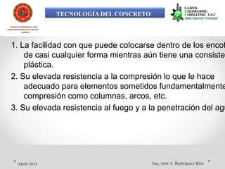 TECNOLOGÍA DEL CONCRETO
COLEGIO DE INGENIEROS DEL PERÚ
CONSEJO DEPARTAMENTAL DE ANCASH -
CHIMBOTE
1. La facilidad con que puede colocarse dentro de los encof
de casi cualquier forma mientras aún tiene una consisten
plástica.
2. Su elevada resistencia a la compresión lo que le hace
adecuado para elementos sometidos fundamentalmente
compresión como columnas, arcos, etc.
3. Su elevada resistencia al fuego y a la penetración del agu
Ing. José A. Rodríguez RíosAbril 2013
 