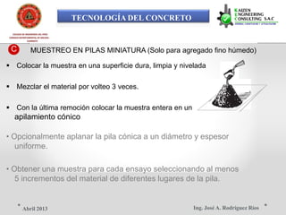 TECNOLOGÍA DEL CONCRETO
COLEGIO DE INGENIEROS DEL PERÚ
CONSEJO DEPARTAMENTAL DE ANCASH -
CHIMBOTE
C MUESTREO EN PILAS MINIATURA (Solo para agregado fino húmedo)
 Colocar la muestra en una superficie dura, limpia y nivelada
 Mezclar el material por volteo 3 veces.
 Con la última remoción colocar la muestra entera en un
apilamiento cónico
• Opcionalmente aplanar la pila cónica a un diámetro y espesor
uniforme.
• Obtener una muestra para cada ensayo seleccionando al menos
5 incrementos del material de diferentes lugares de la pila.
Ing. José A. Rodríguez RíosAbril 2013
 