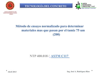 TECNOLOGÍA DEL CONCRETO
COLEGIO DE INGENIEROS DEL PERÚ
CONSEJO DEPARTAMENTAL DE ANCASH -
CHIMBOTE
Método de ensayo normalizado para determinar
materiales mas que pasan por el tamiz 75 um
(200)
NTP 400.018 / ASTM C117
Ing. José A. Rodríguez RíosAbril 2013
 