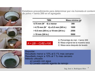 Establece procedimiento para determinar por vía húmeda el contenid
de polvo < tamiz 200 en el agregado
TMN Masa mínima (g)
4.75 mm (N° 4) o menor 300
> 4.75 mm (N° 4) a 9.5 mm (3⁄8 in.) 1000
> 9.5 mm (3⁄8 in.) a 19 mm (3⁄4 in.) 2500
> 19 mm (3⁄4 in.) 5000
A: Porcentaje de mat. < tamiz 200
B: Masa original de la muestra seca
A = [(B – C)/B] x100
C: Masa seca después de lavado
Reportar:
Resultado menor a 10% al 0.1% mas cercano
Resultado mayor a 10% al 1 % mas cercano
Método utilizado:
a) Lavado con agua
b) Lavado usando agente de remojo
Ing. José A. Rodríguez Ríos
 