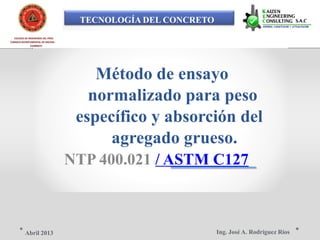 TECNOLOGÍA DEL CONCRETO
COLEGIO DE INGENIEROS DEL PERÚ
CONSEJO DEPARTAMENTAL DE ANCASH -
CHIMBOTE
Método de ensayo
normalizado para peso
específico y absorción del
agregado grueso.
NTP 400.021 / ASTM C127
Ing. José A. Rodríguez RíosAbril 2013
 