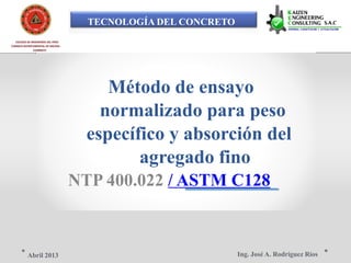 TECNOLOGÍA DEL CONCRETO
COLEGIO DE INGENIEROS DEL PERÚ
CONSEJO DEPARTAMENTAL DE ANCASH -
CHIMBOTE
Método de ensayo
normalizado para peso
específico y absorción del
agregado fino
NTP 400.022 / ASTM C128
Ing. José A. Rodríguez RíosAbril 2013
 