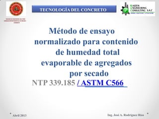 TECNOLOGÍA DEL CONCRETO
COLEGIO DE INGENIEROS DEL PERÚ
CONSEJO DEPARTAMENTAL DE ANCASH -
CHIMBOTE
Método de ensayo
normalizado para contenido
de humedad total
evaporable de agregados
por secado
NTP 339.185 / ASTM C566
Ing. José A. Rodríguez RíosAbril 2013
 