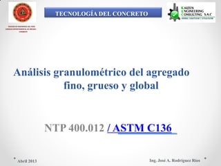 TECNOLOGÍA DEL CONCRETO
COLEGIO DE INGENIEROS DEL PERÚ
CONSEJO DEPARTAMENTAL DE ANCASH -
CHIMBOTE
Análisis granulométrico del agregado
fino, grueso y global
NTP 400.012 / ASTM C136
Ing. José A. Rodríguez RíosAbril 2013
 