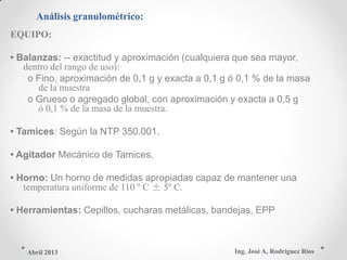 Análisis granulométrico:
EQUIPO:
• Balanzas: -- exactitud y aproximación (cualquiera que sea mayor,
dentro del rango de uso):
o Fino, aproximación de 0,1 g y exacta a 0,1 g ó 0,1 % de la masa
de la muestra
o Grueso o agregado global, con aproximación y exacta a 0,5 g
ó 0,1 % de la masa de la muestra.
• Tamices: Según la NTP 350.001.
• Agitador Mecánico de Tamices.
• Horno: Un horno de medidas apropiadas capaz de mantener una
temperatura uniforme de 110 º C ± 5º C.
• Herramientas: Cepillos, cucharas metálicas, bandejas, EPP
Ing. José A. Rodríguez RíosAbril 2013
 