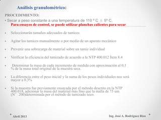 Análisis granulométrico:
PROCEDIMIENTO:
• Secar a peso constante a una temperatura de 110 º C ± 5º C.
Para ensayos de control, se puede utilizar planchas calientes para secar
• Seleccionarán tamaños adecuados de tamices
• Agitar los tamices manualmente o por medio de un aparato mecánico
• Prevenir una sobrecarga de material sobre un tamiz individual
• Verificar la eficiencia del tamizado de acuerdo a la NTP 400.012 Ítem 8.4
• Determinar la masa de cada incremento de medida con aproximación al 0,1
% de la masa total original de la muestra seca.
• La diferencia entre el peso inicial y la suma de los pesos individuales nos será
mayor a 0.3%
• Si la muestra fue previamente ensayada por el método descrito en la NTP
400.018, adicionar la masa del material más fino que la malla de 75 um
(N°200)determinada por el método de tamizado seco.
Ing. José A. Rodríguez RíosAbril 2013
 
