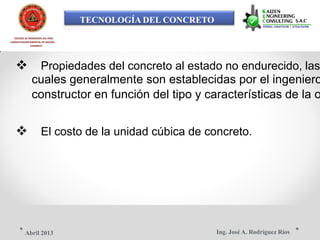 TECNOLOGÍA DEL CONCRETO
COLEGIO DE INGENIEROS DEL PERÚ
CONSEJO DEPARTAMENTAL DE ANCASH -
CHIMBOTE
 Propiedades del concreto al estado no endurecido, las
cuales generalmente son establecidas por el ingeniero
constructor en función del tipo y características de la o
 El costo de la unidad cúbica de concreto.
Ing. José A. Rodríguez RíosAbril 2013
 