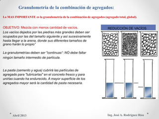 Granulometría de la combinación de agregados:
Lo MAS IMPORTANTE es la granulometría de la combinación de agregados (agregado total, global).
OBJETIVO: Mezcla con menos cantidad de vacíos. REDUCCIÓN DE VACÍOS
Los vacíos dejados por las piedras más grandes deben ser
ocupados por las del tamaño siguiente y así sucesivamente
hasta llegar a la arena, donde sus diferentes tamaños de
grano harán lo propio”
La granulometrías deben ser "continuas“: NO debe faltar
ningún tamaño intermedio de partícula.
La pasta (cemento y agua) cubrirá las partículas de
agregado para "lubricarlas" en el concreto fresco y para
unirlas cuando ha endurecido. A mayor superficie de los
agregados mayor será la cantidad de pasta necesaria.
Ing. José A. Rodríguez RíosAbril 2013
 