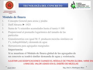 TECNOLOGÍA DEL CONCRETO
COLEGIO DE INGENIEROS DEL PERÚ
CONSEJO DEPARTAMENTAL DE ANCASH -
CHIMBOTE
Módulo de finura
1. Concepto General para arena y piedra
2. Duff Abrams ► 1925
3. Suma de % retenidos acumulados hasta el tamiz # 100
4. Proporcional al promedio logarítmico del tamaño de las
partículas
5. Granulometrías con igual M. F. producen mezclas similares en
f’c, trabajabilidad y demanda de agua
6. Herramienta para agregados marginales
Importancia:
Si se mantiene el Módulo de finura global de los agregados de
un concreto se tendrá similar demanda de agua y resistencia.
AJUSTAR LAS DOSIFICACIONES CUANDO EL MÓDULO DE FINURA GLOBAL VARIE EN
ó MAS DEL VALOR USADO EN EL DISEÑO DE MEZCLAS
Ing. José A. Rodríguez RíosAbril 2013
 