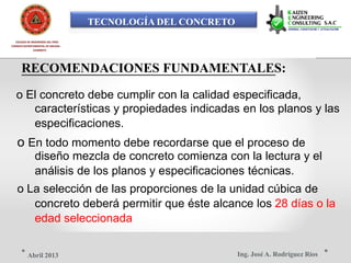 TECNOLOGÍA DEL CONCRETO
COLEGIO DE INGENIEROS DEL PERÚ
CONSEJO DEPARTAMENTAL DE ANCASH -
CHIMBOTE
RECOMENDACIONES FUNDAMENTALES:
o El concreto debe cumplir con la calidad especificada,
características y propiedades indicadas en los planos y las
especificaciones.
o En todo momento debe recordarse que el proceso de
diseño mezcla de concreto comienza con la lectura y el
análisis de los planos y especificaciones técnicas.
o La selección de las proporciones de la unidad cúbica de
concreto deberá permitir que éste alcance los 28 días o la
edad seleccionada
Ing. José A. Rodríguez RíosAbril 2013
 