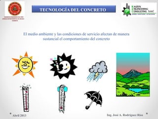 TECNOLOGÍA DEL CONCRETO
COLEGIO DE INGENIEROS DEL PERÚ
CONSEJO DEPARTAMENTAL DE ANCASH -
CHIMBOTE
El medio ambiente y las condiciones de servicio afectan de manera
sustancial el comportamiento del concreto
Ing. José A. Rodríguez RíosAbril 2013
 